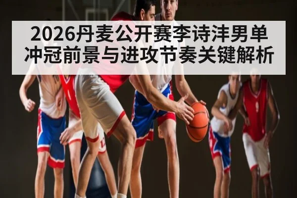 2026丹麦公开赛李诗沣男单冲冠前景与进攻节奏关键解析