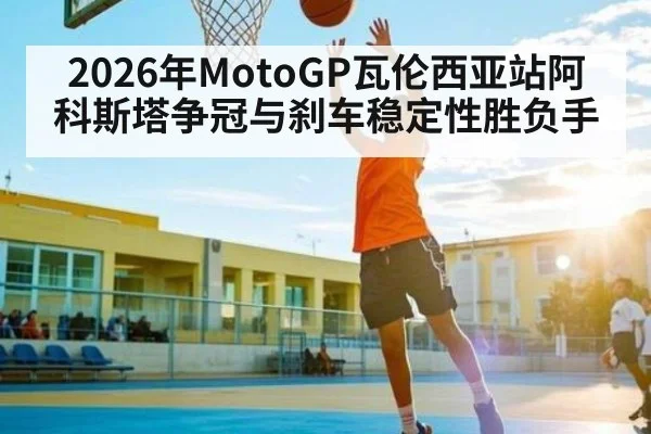 2026年MotoGP瓦伦西亚站阿科斯塔争冠与刹车稳定性胜负手