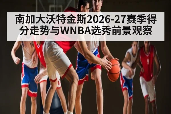 南加大沃特金斯2026-27赛季得分走势与WNBA选秀前景观察